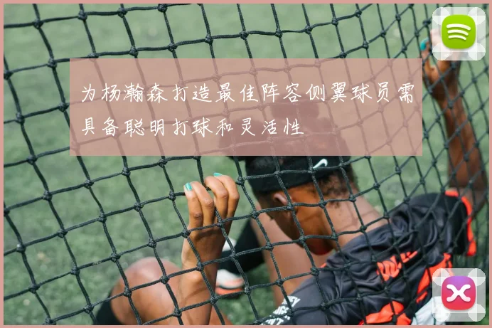 为杨瀚森打造最佳阵容侧翼球员需具备聪明打球和灵活性