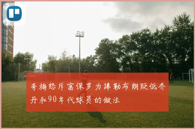 夸梅怒斥富保罗为捧勒布朗贬低乔丹和90年代球员的做法