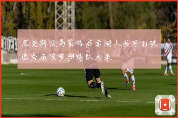 尼克斯交易策略启示湖人或可打破选秀局限重塑球队未来