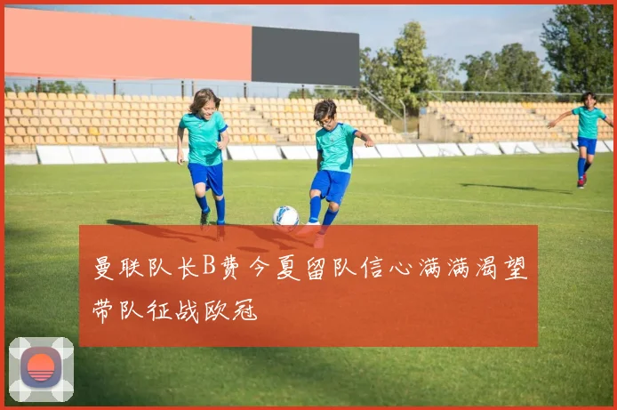 曼联队长B费今夏留队信心满满渴望带队征战欧冠