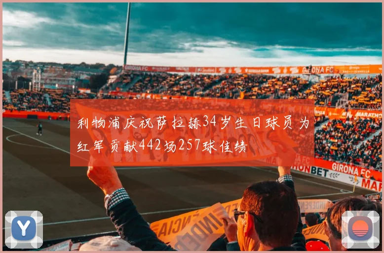 利物浦庆祝萨拉赫34岁生日球员为红军贡献442场257球佳绩