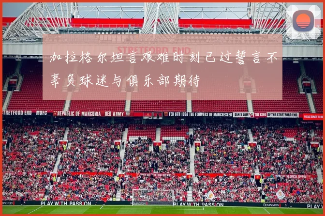 加拉格尔坦言艰难时刻已过誓言不辜负球迷与俱乐部期待