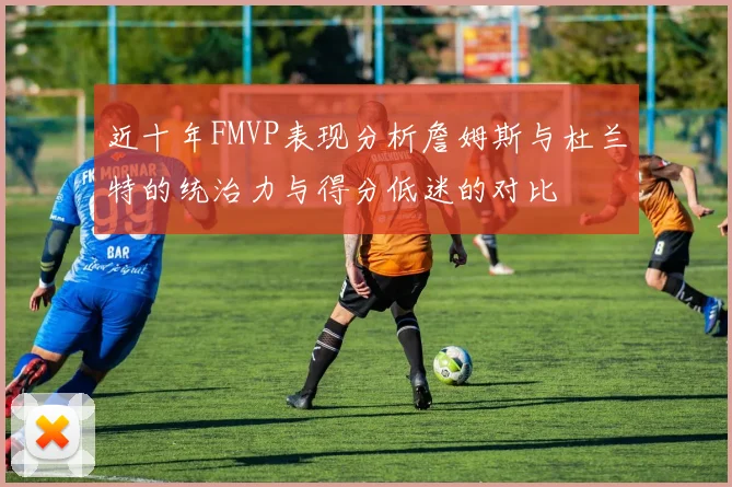近十年FMVP表现分析詹姆斯与杜兰特的统治力与得分低迷的对比