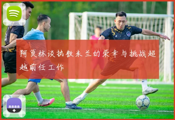 阿莫林谈执教米兰的荣幸与挑战超越前任工作