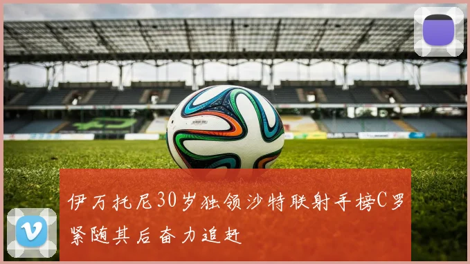 伊万托尼30岁独领沙特联射手榜C罗紧随其后奋力追赶