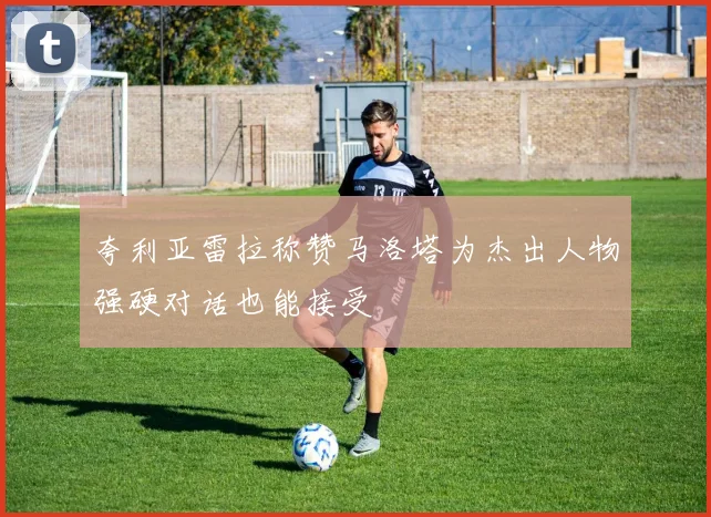 夸利亚雷拉称赞马洛塔为杰出人物强硬对话也能接受