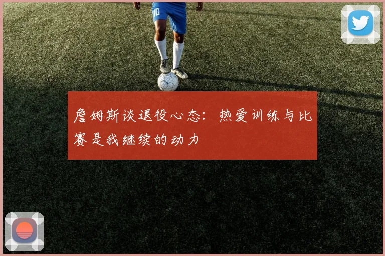 詹姆斯谈退役心态：热爱训练与比赛是我继续的动力