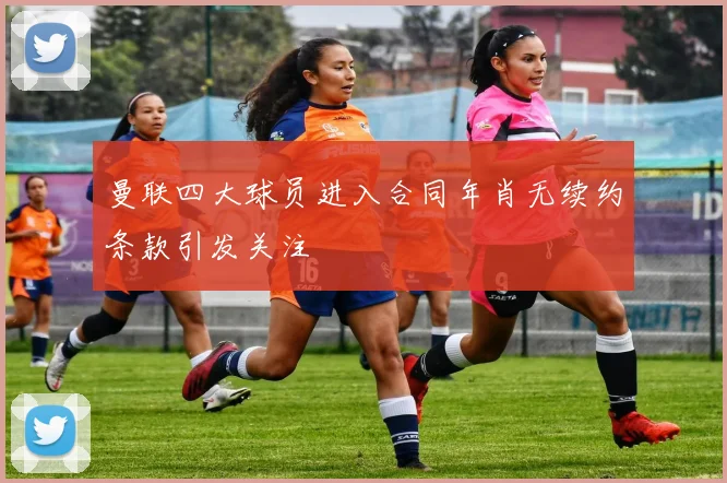 曼联四大球员进入合同年肖无续约条款引发关注