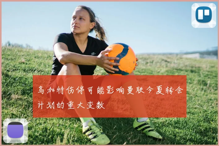 乌加特伤停可能影响曼联今夏转会计划的重大变数