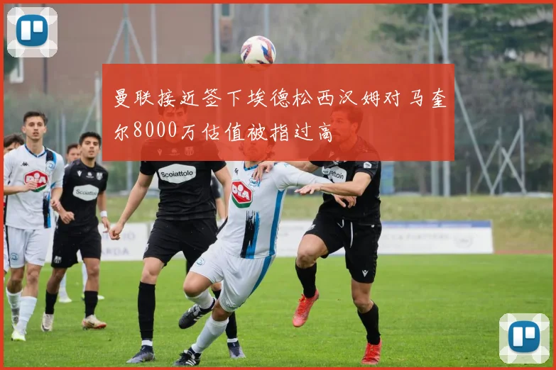 曼联接近签下埃德松西汉姆对马奎尔8000万估值被指过高