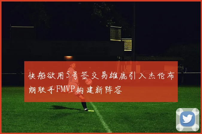 快船欲用5号签交易雄鹿引入杰伦布朗联手FMVP构建新阵容
